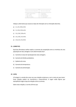 E S P É C I E S E M I N T E R A Ç Â O T I P O D E I N T E R A Ç Â O
1 . c u p i n s x p r o t o z o á r i o s
2 . b o i x o v e l h a
3 . s a p o x m o s c a
4 . r ê m o r a x t u b a r ã o
I . P r e d a t i s m o
I I . M u t u a l i s m o
I I I . C o m e n s a l i s m o
I V . C o m p e t i ç ã o
Indique a alternativa que associa os tipos de interação com as interações descritas.
a) 1 I, 2 II, 3 IV e 4 III.
b) 1 I, 2 III, 3 IV e 4 II.
c) 1 II, 2 IV, 3 III e 4 I.
d) 1 II, 2 IV, 3 I e 4 III.
e) 1 III, 2 II, 3 I e 4 IV.
21 - (UNESP SP)
Qual das afirmativas melhor explica o aumento da competição entre os membros de uma
população de ratos selvagens numa determinada área?
a) Aumento na taxa de reprodução dos ratos selvagens.
b) Aumento de falcões predadores.
c) Epidemia de raiva.
d) Aumento da temperatura.
e) Aumento da alimentação.
22 - (UFG)
A Ecologia é o estudo dos seres nas suas relações recíprocas e com o meio em que vivem.
Essas relações podem ser harmônicas e desarmônicas. A seguir estão figuras que
exemplificam alguns tipos de relações entre os animais.
Sobre estas relações, é correto afirmar que:
 