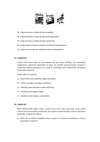 01. a figura a indica a relação do tipo sociedade;
02. a figura b indica a relação do tipo protocooperação;
04. a figura c indica a relação do tipo mutualismo;
08. as figuras b e c mostram relações harmônicas intraespecíficas;
16. a figura a é exemplo de relação harmônica interespecífica.
23 - (UNIRIO RJ)
Líquens são muitas vezes os colonizadores de nuas áreas rochosas. Por absorverem
rapidamente substâncias dissolvidas na água, são também particularmente sensíveis a
substâncias tóxicas presentes no ar, o que os recomenda como importantes marcadores
de poluição ambiental.
Líquens são um conjunto:
a) desarmônico entre bactéria e algas cianofíceas.
b) "climax" de algas ou de algas cianofíceas.
c) simbiótico entre bactérias e algas cianofíceas.
d) simbiótico entre algas e fungos.
e) simbiótico entre fungos e protozoários.
24 - (UNESP SP)
Numa determinada região, onde a malária ocorre em níveis crescentes, certos peixes
comem larvas de mosquito anofelíneos, que sugam o sangue humano, onde se reproduz o
plasmódio, causador da malária.
a) Quais são as relações ecológicas entre os peixes e as larvas de anofelíneos e entre o
plasmódio e o homem?
 