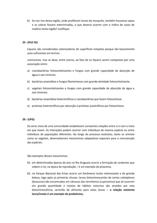 b) Se nos rios desta região, onde proliferam larvas do mosquito, também houvesse sapos
e as cobras fossem exterminadas, o que deveria ocorrer com o índice de casos de
malária nesta região? Justifique.
25 - (PUC RJ)
Líquens são considerados colonizadores de superfícies inóspitas porque são basicamente
auto-suficientes em termos
nutricionais. Isso se deve, entre outros, ao fato de os líquens serem compostos por uma
associação entre:
a) cianobactérias fotossintetizantes e fungos com grande capacidade de absorção de
água e sais minerais.
b) bactérias anaeróbias e fungos filamentosos com grande atividade fotossintetizante.
c) vegetais fotossintetizantes e fungos com grande capacidade de absorção de água e
sais minerais.
d) bactérias anaeróbias heterotróficas e cianobactérias que fazem fotossíntese.
e) protistas heterotróficos por absorção e protistas autotróficos por fotossíntese.
26 - (UFG)
Os seres vivos de uma comunidade estabelecem constantes relações entre si e com o meio
em que vivem. As interações podem ocorrer com indivíduos de mesma espécie ou entre
indivíduos de populações diferentes. Ao longo do processo evolutivo, tanto os animais
como os vegetais, desenvolveram mecanismos adaptativos especiais para a manutenção
das espécies.
São exemplos desses mecanismos:
01. em determinadas épocas do ano no Rio Araguaia ocorre a formação de cardumes que
sobem o rio, na época da reprodução – é um exemplo de piracema;
02. no Parque Nacional das Emas ocorre um fenômeno muito interessante e de grande
beleza, logo após as primeiras chuvas: larvas bioluminescentes de certos coleópteros
(besouros) são encontrados em câmaras dos termiteiros (cupinzeiros) que ali ocorrem
em grande quantidade e insetos de hábitos noturnos são atraídos por esta
bioluminescência, servindo de alimento para estas larvas – a relação existente
larva/inseto é um exemplo de predatismo;
 