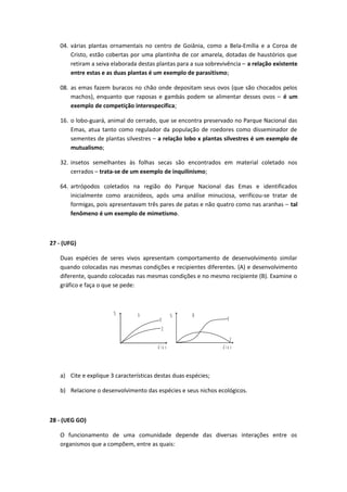 04. várias plantas ornamentais no centro de Goiânia, como a Bela-Emília e a Coroa de
Cristo, estão cobertas por uma plantinha de cor amarela, dotadas de haustórios que
retiram a seiva elaborada destas plantas para a sua sobrevivência – a relação existente
entre estas e as duas plantas é um exemplo de parasitismo;
08. as emas fazem buracos no chão onde depositam seus ovos (que são chocados pelos
machos), enquanto que raposas e gambás podem se alimentar desses ovos – é um
exemplo de competição interespecífica;
16. o lobo-guará, animal do cerrado, que se encontra preservado no Parque Nacional das
Emas, atua tanto como regulador da população de roedores como disseminador de
sementes de plantas silvestres – a relação lobo x plantas silvestres é um exemplo de
mutualismo;
32. insetos semelhantes às folhas secas são encontrados em material coletado nos
cerrados – trata-se de um exemplo de inquilinismo;
64. artrópodos coletados na região do Parque Nacional das Emas e identificados
inicialmente como aracnídeos, após uma análise minuciosa, verificou-se tratar de
formigas, pois apresentavam três pares de patas e não quatro como nas aranhas – tal
fenômeno é um exemplo de mimetismo.
27 - (UFG)
Duas espécies de seres vivos apresentam comportamento de desenvolvimento similar
quando colocadas nas mesmas condições e recipientes diferentes. (A) e desenvolvimento
diferente, quando colocadas nas mesmas condições e no mesmo recipiente (B). Examine o
gráfico e faça o que se pede:
% A
Y
Z
d i a s
% B
Y
Z
d ia s
a) Cite e explique 3 características destas duas espécies;
b) Relacione o desenvolvimento das espécies e seus nichos ecológicos.
28 - (UEG GO)
O funcionamento de uma comunidade depende das diversas interações entre os
organismos que a compõem, entre as quais:
 