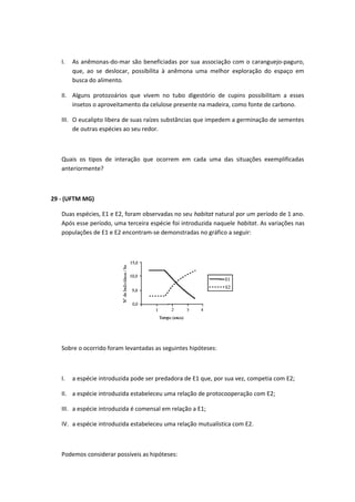 I. As anêmonas-do-mar são beneficiadas por sua associação com o caranguejo-paguro,
que, ao se deslocar, possibilita à anêmona uma melhor exploração do espaço em
busca do alimento.
II. Alguns protozoários que vivem no tubo digestório de cupins possibilitam a esses
insetos o aproveitamento da celulose presente na madeira, como fonte de carbono.
III. O eucalipto libera de suas raízes substâncias que impedem a germinação de sementes
de outras espécies ao seu redor.
Quais os tipos de interação que ocorrem em cada uma das situações exemplificadas
anteriormente?
29 - (UFTM MG)
Duas espécies, E1 e E2, foram observadas no seu habitat natural por um período de 1 ano.
Após esse período, uma terceira espécie foi introduzida naquele habitat. As variações nas
populações de E1 e E2 encontram-se demonstradas no gráfico a seguir:
Sobre o ocorrido foram levantadas as seguintes hipóteses:
I. a espécie introduzida pode ser predadora de E1 que, por sua vez, competia com E2;
II. a espécie introduzida estabeleceu uma relação de protocooperação com E2;
III. a espécie introduzida é comensal em relação a E1;
IV. a espécie introduzida estabeleceu uma relação mutualística com E2.
Podemos considerar possíveis as hipóteses:
 