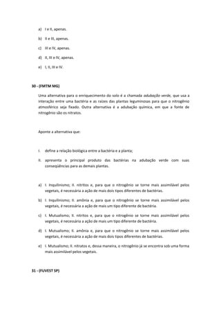 a) I e II, apenas.
b) II e III, apenas.
c) III e IV, apenas.
d) II, III e IV, apenas.
e) I, II, III e IV.
30 - (FMTM MG)
Uma alternativa para o enriquecimento do solo é a chamada adubação verde, que usa a
interação entre uma bactéria e as raízes das plantas leguminosas para que o nitrogênio
atmosférico seja fixado. Outra alternativa é a adubação química, em que a fonte de
nitrogênio são os nitratos.
Aponte a alternativa que:
I. define a relação biológica entre a bactéria e a planta;
II. apresenta o principal produto das bactérias na adubação verde com suas
conseqüências para as demais plantas.
a) I. Inquilinismo; II. nitritos e, para que o nitrogênio se torne mais assimilável pelos
vegetais, é necessária a ação de mais dois tipos diferentes de bactérias.
b) I. Inquilinismo; II. amônia e, para que o nitrogênio se torne mais assimilável pelos
vegetais, é necessária a ação de mais um tipo diferente de bactéria.
c) I. Mutualismo; II. nitritos e, para que o nitrogênio se torne mais assimilável pelos
vegetais, é necessária a ação de mais um tipo diferente de bactéria.
d) I. Mutualismo; II. amônia e, para que o nitrogênio se torne mais assimilável pelos
vegetais, é necessária a ação de mais dois tipos diferentes de bactérias.
e) I. Mutualismo; II. nitratos e, dessa maneira, o nitrogênio já se encontra sob uma forma
mais assimilável pelos vegetais.
31 - (FUVEST SP)
 