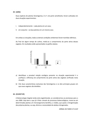 33 - (UERJ)
Duas espécies de plantas fanerógamas, X e Y, de porte semelhante, foram cultivadas em
duas situações experimentais:
I. independentemente – cada planta em um vaso;
II. em conjunto – as duas plantas em um mesmo vaso.
Em ambas as situações, todas as demais condições ambientais foram mantidas idênticas.
Ao final de algum tempo de cultivo, mediu-se o comprimento da parte aérea desses
vegetais. Os resultados estão apresentados no gráfico abaixo.
a) Identifique a provável relação ecológica presente na situação experimental II e
justifique a diferença de comprimento da parte aérea dos vegetais verificada nesta
situação.
b) Cite duas características exclusivas das fanerógamas e os dois principais grupos em
que esses vegetais são divididos.
34 - (FUVEST SP)
A Biotecnologia Vegetal ainda está engatinhando, se considerarmos as promessas para o
ano 2000. Veja bem o que já é feito: através de processos biotecnológicos, insere-se em
determinadas plantas um microorganismo benéfico, o rizóbio, que ajuda a nitrogenização
das próprias plantas, ou seja, diminui a necessidade de adubos nitrogenados.
JORNAL DA TARDE 27–8–87
 