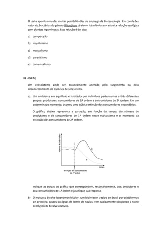 O texto aponta uma das muitas possibilidades de emprego da Biotecnologia. Em condições
naturais, bactérias do gênero Rhizobium já vivem há milênios em estreita relação ecológica
com plantas leguminosas. Essa relação é do tipo
a) competição
b) inquilinismo
c) mutualismo
d) parasitismo
e) comensalismo
35 - (UERJ)
Um ecossistema pode ser drasticamente alterado pelo surgimento ou pelo
desaparecimento de espécies de seres vivos.
a) Um ambiente em equilíbrio é habitado por indivíduos pertencentes a três diferentes
grupos: produtores, consumidores de 1ª ordem e consumidores de 2ª ordem. Em um
determinado momento, ocorreu uma súbita extinção dos consumidores secundários.
O gráfico abaixo representa a variação, em função do tempo, do número de
produtores e de consumidores de 1ª ordem nesse ecossistema e o momento da
extinção dos consumidores de 2ª ordem.
Indique as curvas do gráfico que correspondem, respectivamente, aos produtores e
aos consumidores de 1ª ordem e justifique sua resposta.
b) O molusco bivalve Isognomon bicolor, um bioinvasor trazido ao Brasil por plataformas
de petróleo, cascos ou águas de lastro de navios, vem rapidamente ocupando o nicho
ecológico de bivalves nativos.
 