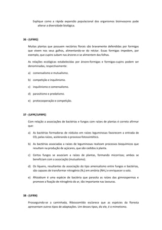 Explique como a rápida expansão populacional dos organismos bioinvasores pode
alterar a diversidade biológica.
36 - (UFMG)
Muitas plantas que possuem nectários florais são bravamente defendidas por formigas
que vivem nos seus galhos, alimentando-se do néctar. Essas formigas impedem, por
exemplo, que cupins subam nas árvores e se alimentem das folhas.
As relações ecológicas estabelecidas por árvore-formigas e formigas-cupins podem ser
denominadas, respectivamente:
a) comensalismo e mutualismo.
b) competição e inquilinismo.
c) inquilinismo e comensalismo.
d) parasitismo e predatismo.
e) protocooperação e competição.
37 - (UFPE/UFRPE)
Com relação a associações de bactérias e fungos com raízes de plantas é correto afirmar
que:
a) As bactérias formadoras de nódulos em raízes leguminosas favorecem a entrada de
CO2 pelas raízes, acelerando o processo fotossintético.
b) As bactérias associadas a raízes de leguminosas realizam processos bioquímicos que
resultam na produção de açúcares, que são cedidos à planta.
c) Certos fungos se associam a raízes de plantas, formando micorrizas; ambos se
beneficiam com a associação (mutualismo).
d) Os líquens, resultantes da associação do tipo amensalismo entre fungos e bactérias,
são capazes de transformar nitrogênio (N2) em amônia (NH3) e enriquecer o solo.
e) Rhizobium é uma espécie de bactéria que parasita as raízes das gimnospermas e
promove a fixação de nitrogênio do ar, tão importante nas lavouras.
38 - (UFRN)
Prosseguindo-se a caminhada, Ribossomildo esclarece que as espécies da floresta
apresentam outros tipos de adaptações. Um desses tipos, diz ele, é o mimetismo.
 