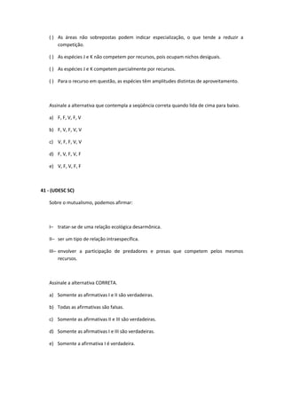 ( ) As áreas não sobrepostas podem indicar especialização, o que tende a reduzir a
competição.
( ) As espécies J e K não competem por recursos, pois ocupam nichos desiguais.
( ) As espécies J e K competem parcialmente por recursos.
( ) Para o recurso em questão, as espécies têm amplitudes distintas de aproveitamento.
Assinale a alternativa que contempla a seqüência correta quando lida de cima para baixo.
a) F, F, V, F, V
b) F, V, F, V, V
c) V, F, F, V, V
d) F, V, F, V, F
e) V, F, V, F, F
41 - (UDESC SC)
Sobre o mutualismo, podemos afirmar:
I– tratar-se de uma relação ecológica desarmônica.
II– ser um tipo de relação intraespecífica.
III– envolver a participação de predadores e presas que competem pelos mesmos
recursos.
Assinale a alternativa CORRETA.
a) Somente as afirmativas I e II são verdadeiras.
b) Todas as afirmativas são falsas.
c) Somente as afirmativas II e III são verdadeiras.
d) Somente as afirmativas I e III são verdadeiras.
e) Somente a afirmativa I é verdadeira.
 