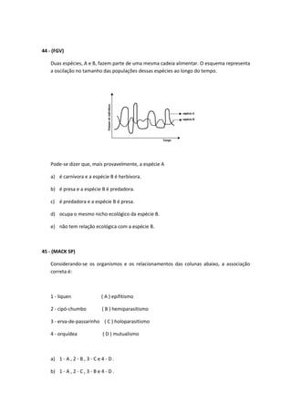 44 - (FGV)
Duas espécies, A e B, fazem parte de uma mesma cadeia alimentar. O esquema representa
a oscilação no tamanho das populações dessas espécies ao longo do tempo.
Pode-se dizer que, mais provavelmente, a espécie A
a) é carnívora e a espécie B é herbívora.
b) é presa e a espécie B é predadora.
c) é predadora e a espécie B é presa.
d) ocupa o mesmo nicho ecológico da espécie B.
e) não tem relação ecológica com a espécie B.
45 - (MACK SP)
Considerando-se os organismos e os relacionamentos das colunas abaixo, a associação
correta é:
1 - líquen ( A ) epifitismo
2 - cipó-chumbo ( B ) hemiparasitismo
3 - erva-de-passarinho ( C ) holoparasitismo
4 - orquídea ( D ) mutualismo
a) 1 - A , 2 - B , 3 - C e 4 - D .
b) 1 - A , 2 - C , 3 - B e 4 - D .
 