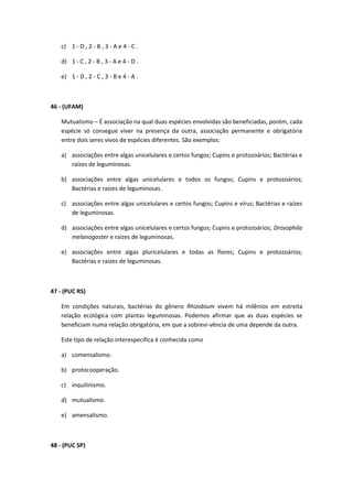 c) 1 - D , 2 - B , 3 - A e 4 - C .
d) 1 - C , 2 - B , 3 - A e 4 - D .
e) 1 - D , 2 - C , 3 - B e 4 - A .
46 - (UFAM)
Mutualismo – É associação na qual duas espécies envolvidas são beneficiadas, porém, cada
espécie só consegue viver na presença da outra, associação permanente e obrigatória
entre dois seres vivos de espécies diferentes. São exemplos:
a) associações entre algas unicelulares e certos fungos; Cupins e protozoários; Bactérias e
raízes de leguminosas.
b) associações entre algas unicelulares e todos os fungos; Cupins e protozoários;
Bactérias e raízes de leguminosas.
c) associações entre algas unicelulares e certos fungos; Cupins e vírus; Bactérias e raízes
de leguminosas.
d) associações entre algas unicelulares e certos fungos; Cupins e protozoários; Drosophila
melanogaster e raízes de leguminosas.
e) associações entre algas pluricelulares e todas as flores; Cupins e protozoários;
Bactérias e raízes de leguminosas.
47 - (PUC RS)
Em condições naturais, bactérias do gênero Rhizobium vivem há milênios em estreita
relação ecológica com plantas leguminosas. Podemos afirmar que as duas espécies se
beneficiam numa relação obrigatória, em que a sobrevi-vência de uma depende da outra.
Este tipo de relação interespecífica é conhecida como
a) comensalismo.
b) protocooperação.
c) inquilinismo.
d) mutualismo.
e) amensalismo.
48 - (PUC SP)
 