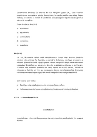 Determinadas bactérias são capazes de fixar nitrogênio gasoso (N2). Essas bactérias
encontram-se associadas a plantas leguminosas, formando nódulos nas raízes. Nesses
nódulos, as bactérias se nutrem de substâncias produzidas pelas leguminosas e suprem as
plantas de nitrogênio.
O tipo de relação descrita é:
a) mutualismo
b) inquilinismo
c) comensalismo
d) competição
e) parasitismo
49 - (UERJ)
Em 1859, 24 casais de coelhos foram transportados da Europa para a Austrália, onde não
existiam estes animais. Na Austrália, ao contrário da Europa, não havia predadores e
parasitas que controlassem a população de coelhos. Em pouco tempo havia um número
incalculável de coelhos que passaram a devastar as pastagens, deixando as ovelhas pra-
ticamente sem alimento. Somente em 1950, depois de muitos estudos, resolveu-se
introduzir na Austrália um vírus que causava uma doença mortal aos coelhos, diminuindo
consideravelmente sua população, sem entretanto provocar a extinção da espécie.
Com base no texto acima:
a) Classifique esta relação desarmônica entre coelhos e ovelhas.
b) Explique por que não houve extinção dos coelhos apesar da introdução do vírus.
TEXTO: 1 - Comum à questão: 50
Exército Cururu
Importado para exterminar besouros que atacavam canaviais, sapo brasileiro vira praga na
Austrália.
 