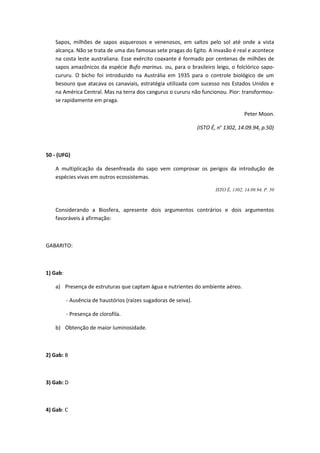 Sapos, milhões de sapos asquerosos e venenosos, em saltos pelo sol até onde a vista
alcança. Não se trata de uma das famosas sete pragas do Egito. A invasão é real e acontece
na costa leste australiana. Esse exército coaxante é formado por centenas de milhões de
sapos amazônicos da espécie Bufo marinus. ou, para o brasileiro leigo, o folclórico sapo-
cururu. O bicho foi introduzido na Austrália em 1935 para o controle biológico de um
besouro que atacava os canaviais, estratégia utilizada com sucesso nos Estados Unidos e
na América Central. Mas na terra dos cangurus o cururu não funcionou. Pior: transformou-
se rapidamente em praga.
Peter Moon.
(ISTO É, no
1302, 14.09.94, p.50)
50 - (UFG)
A multiplicação da desenfreada do sapo vem comprovar os perigos da introdução de
espécies vivas em outros ecossistemas.
ISTO É, 1302, 14.09.94, P. 50
Considerando a Biosfera, apresente dois argumentos contrários e dois argumentos
favoráveis à afirmação:
GABARITO:
1) Gab:
a) Presença de estruturas que captam água e nutrientes do ambiente aéreo.
- Ausência de haustórios (raízes sugadoras de seiva).
- Presença de clorofila.
b) Obtenção de maior luminosidade.
2) Gab: B
3) Gab: D
4) Gab: C
 