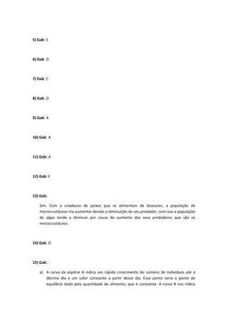 5) Gab: E
6) Gab: D
7) Gab: C
8) Gab: D
9) Gab: A
10) Gab: A
11) Gab: A
12) Gab: E
13) Gab:
Sim. Com o criadouro de peixes que se alimentam de besouros, a população de
microcrustáceos iria aumentar devido a diminuição do seu predador, com isso a população
de algas tende a diminuir por causa do aumento dos seus predadores que são os
microcrustáceos.
14) Gab: D
15) Gab.:
a) A curva da espécie A indica um rápido crescimento do número de indivíduos até o
décimo dia e um valor constante a partir desse dia. Esse ponto seria o ponto de
equilíbrio dado pela quantidade de alimento, que é constante. A curva B nos indica
 