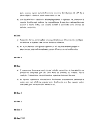 que a segunda espécie aumenta levemente o número de indivíduos até o 8º dia; a
partir daí passa a diminuir, sendo eliminada no 14º dia.
b) Esse resultado indica a existência de competição entre as espécies A e B, justificando o
conceito de nicho, cuja essência é a impossibilidade de que duas espécies diferentes
ocupem o mesmo nicho; esse conceito também é conhecido como princípio da
exclusão competitiva.
16) Gab:
a) As espécies A e C. A alimentação é um dos parâmetros que definem o nicho ecológico;
inicialmente, as espécies A e C utilizam alimentos diferentes.
b) A e B, pois no início havia grande superposição dos recursos utilizados; depois de
algum tempo, cada espécie explorava recursos diferentes ou nichos diferentes.
17) Gab: B
18) Gab:
a) O experimento demonstra o conceito de exclusão competitiva. As duas espécies de
protozoários competem por uma única fonte de alimento, as bactérias. Nessas
condições P. caudatum é competitivamente superior e eliminou P. bursaria
b) No segundo experimento há duas fontes de alimento; provavelmente, cada espécie
explora com mais eficiência uma das fontes de alimento, e as duas espécies podem
viver juntas, pois não exploram o mesmo nicho.
19) Gab: B
20) Gab: D
21) Gab: A
22) Gab:VVFFF
 