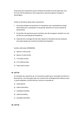 Os parasitas são companheiros quase inevitáveis da existência animal organizada. Essa
forma de vida foi adotada por vários organismos e apresenta algumas vantagens e
desvantagens.
Analise as afirmativas abaixo sobre o parasitismo.
I. A principal vantagem do parasitismo é a reprodutiva, pois a quantidade de energia
desprendida para a reprodução é muito grande, deixando um número elevado de
descendentes.
II. Os parasitas são organismos pouco evoluídos, pois não conseguem completar seu ciclo
de vida sem a participação de hospedeiros.
III. O parasita tem a vantagem de não estar exposto ás intempéries do meio ambiente,
mas acaba exposto aos mecanismo de defesa do hospedeiro.
Escolha a alternativa VERDADEIRA:
a) Apenas a I está correta.
b) Apenas a II está correta.
c) I e III estão corretas.
d) II e III estão corretas.
e) Todas estão corretas.
05 - (UFF RJ)
As interações dos organismos de um ecossistema podem gerar associações harmônicas e
desarmônicas. Uma associação onde seus membros são morfologicamente idênticos entre
si, porém adaptados a tarefas distintas, constitui um exemplo de:
a) comensalismo.
b) colônia heterofílica.
c) sociedade homofílica.
d) colônia homofílica.
e) sociedade haterofílica.
06 - (UFF RJ)
 