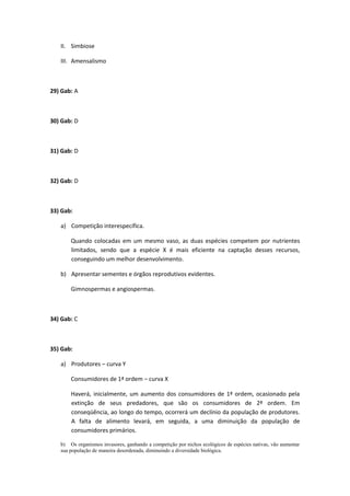 II. Simbiose
III. Amensalismo
29) Gab: A
30) Gab: D
31) Gab: D
32) Gab: D
33) Gab:
a) Competição interespecífica.
Quando colocadas em um mesmo vaso, as duas espécies competem por nutrientes
limitados, sendo que a espécie X é mais eficiente na captação desses recursos,
conseguindo um melhor desenvolvimento.
b) Apresentar sementes e órgãos reprodutivos evidentes.
Gimnospermas e angiospermas.
34) Gab: C
35) Gab:
a) Produtores – curva Y
Consumidores de 1ª ordem – curva X
Haverá, inicialmente, um aumento dos consumidores de 1ª ordem, ocasionado pela
extinção de seus predadores, que são os consumidores de 2ª ordem. Em
conseqüência, ao longo do tempo, ocorrerá um declínio da população de produtores.
A falta de alimento levará, em seguida, a uma diminuição da população de
consumidores primários.
b) Os organismos invasores, ganhando a competição por nichos ecológicos de espécies nativas, vão aumentar
sua população de maneira desordenada, diminuindo a diversidade biológica.
 