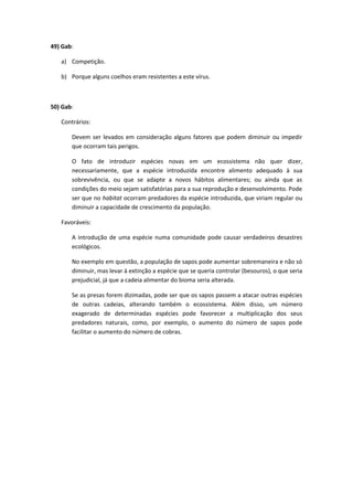 49) Gab:
a) Competição.
b) Porque alguns coelhos eram resistentes a este vírus.
50) Gab:
Contrários:
Devem ser levados em consideração alguns fatores que podem diminuir ou impedir
que ocorram tais perigos.
O fato de introduzir espécies novas em um ecossistema não quer dizer,
necessariamente, que a espécie introduzida encontre alimento adequado à sua
sobrevivência, ou que se adapte a novos hábitos alimentares; ou ainda que as
condições do meio sejam satisfatórias para a sua reprodução e desenvolvimento. Pode
ser que no habitat ocorram predadores da espécie introduzida, que viriam regular ou
diminuir a capacidade de crescimento da população.
Favoráveis:
A introdução de uma espécie numa comunidade pode causar verdadeiros desastres
ecológicos.
No exemplo em questão, a população de sapos pode aumentar sobremaneira e não só
diminuir, mas levar á extinção a espécie que se queria controlar (besouros), o que seria
prejudicial, já que a cadeia alimentar do bioma seria alterada.
Se as presas forem dizimadas, pode ser que os sapos passem a atacar outras espécies
de outras cadeias, alterando também o ecossistema. Além disso, um número
exagerado de determinadas espécies pode favorecer a multiplicação dos seus
predadores naturais, como, por exemplo, o aumento do número de sapos pode
facilitar o aumento do número de cobras.
 