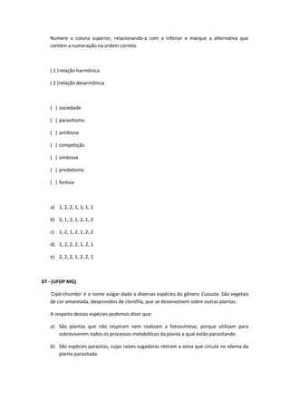 Numere a coluna superior, relacionando-a com a inferior e marque a alternativa que
contém a numeração na ordem correta.
( 1 )relação harmônica
( 2 )relação desarmônica
( ) sociedade
( ) parasitismo
( ) antibiose
( ) competição
( ) simbiose
( ) predatismo
( ) forésia
a) 1, 2, 2, 1, 1, 1, 1
b) 2, 1, 2, 1, 2, 1, 2
c) 1, 2, 1, 2, 1, 2, 2
d) 1, 2, 2, 2, 1, 2, 1
e) 2, 2, 2, 1, 2, 2, 1
07 - (UFOP MG)
‘Cipó-chumbo’ é o nome vulgar dado a diversas espécies do gênero Cuscuta. São vegetais
de cor amarelada, desprovidos de clorofila, que se desenvolvem sobre outras plantas.
A respeito dessas espécies podemos dizer que:
a) São plantas que não respiram nem realizam a fotossíntese, porque utilizam para
sobreviverem todos os processos metabólicos da planta a qual estão parasitando.
b) São espécies parasitas, cujas raízes sugadoras retiram a seiva que circula no xilema da
planta parasitada.
 