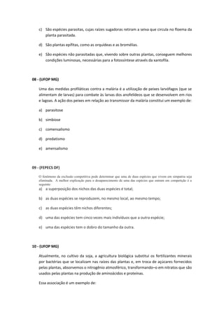 c) São espécies parasitas, cujas raízes sugadoras retiram a seiva que circula no floema da
planta parasitada.
d) São plantas epífitas, como as orquídeas e as bromélias.
e) São espécies não parasitadas que, vivendo sobre outras plantas, conseguem melhores
condições luminosas, necessárias para a fotossíntese através da xantofila.
08 - (UFOP MG)
Uma das medidas profiláticas contra a malária é a utilização de peixes larvófagos (que se
alimentam de larvas) para combate às larvas dos anofelídeos que se desenvolvem em rios
e lagoas. A ação dos peixes em relação ao transmissor da malária constitui um exemplo de:
a) parasitose
b) simbiose
c) comensalismo
d) predatismo
e) amensalismo
09 - (FEPECS DF)
O fenômeno da exclusão competitiva pode determinar que uma de duas espécies que vivem em simpatria seja
eliminada. A melhor explicação para o desaparecimento de uma das espécies que entram em competição é a
seguinte:
a) a superposição dos nichos das duas espécies é total;
b) as duas espécies se reproduzem, no mesmo local, ao mesmo tempo;
c) as duas espécies têm nichos diferentes;
d) uma das espécies tem cinco vezes mais indivíduos que a outra espécie;
e) uma das espécies tem o dobro do tamanho da outra.
10 - (UFOP MG)
Atualmente, no cultivo da soja, a agricultura biológica substitui os fertilizantes minerais
por bactérias que se localizam nas raízes das plantas e, em troca de açúcares fornecidos
pelas plantas, absorvemos o nitrogênio atmosférico, transformando–o em nitratos que são
usados pelas plantas na produção de aminoácidos e proteínas.
Essa associação é um exemplo de:
 