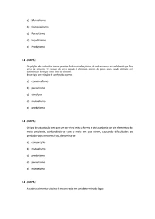 a) Mutualismo
b) Comensalismo
c) Parasitismo
d) Inquilinismo
e) Predatismo
11 - (UFPA)
Os pulgões são conhecidos insetos parasitas de determinadas plantas, de onde extraem a seiva elaborada que lhes
serve de alimento. O excesso da seiva sugada é eliminada através de poros anais, sendo utilizado por
determinadas formigas como fonte de alimento.
Esse tipo de relação é conhecida como
a) comensalismo
b) parasitismo
c) simbiose
d) mutualismo
e) predatismo
12 - (UFPA)
O tipo de adaptação em que um ser vivo imita a forma e até a própria cor de elementos do
meio ambiente, confundindo-se com o meio em que vivem, causando dificuldades ao
predador para encontrá-los, denomina-se
a) competição
b) mutualismo
c) predatismo
d) parasitismo
e) mimetismo
13 - (UFPA)
A cadeia alimentar abaixo é encontrada em um determinado lago:
 