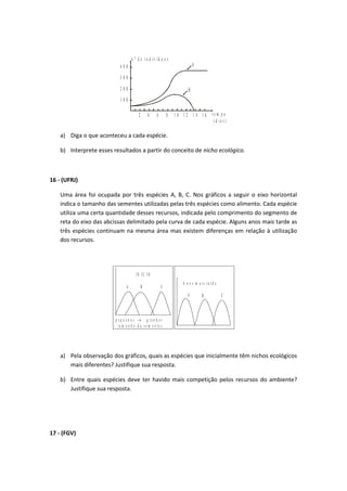 1 0 0
2 0 0
3 0 0
4 0 0
2 4 6 8 1 0 1 2 1 4 1 6 t e m p o
( d i a s )
n º d e i n d i v í d u o s
A
B
a) Diga o que aconteceu a cada espécie.
b) Interprete esses resultados a partir do conceito de nicho ecológico.
16 - (UFRJ)
Uma área foi ocupada por três espécies A, B, C. Nos gráficos a seguir o eixo horizontal
indica o tamanho das sementes utilizadas pelas três espécies como alimento. Cada espécie
utiliza uma certa quantidade desses recursos, indicada pelo comprimento do segmento de
reta do eixo das abcissas delimitado pela curva de cada espécie. Alguns anos mais tarde as
três espécies continuam na mesma área mas existem diferenças em relação à utilização
dos recursos.
A B C
I N Í C I O
p e q u e n a s g r a n d e s
t a m a n h o d a s e m e n t e s
→
A B C
A n o s m a i s t a r d e
a) Pela observação dos gráficos, quais as espécies que inicialmente têm nichos ecológicos
mais diferentes? Justifique sua resposta.
b) Entre quais espécies deve ter havido mais competição pelos recursos do ambiente?
Justifique sua resposta.
17 - (FGV)
 