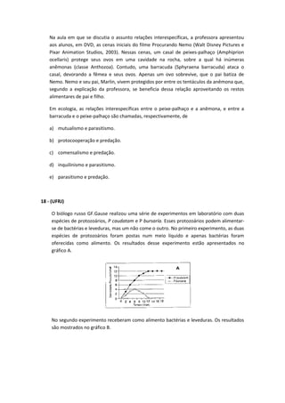 Na aula em que se discutia o assunto relações interespecíficas, a professora apresentou
aos alunos, em DVD, as cenas iniciais do filme Procurando Nemo (Walt Disney Pictures e
Pixar Animation Studios, 2003). Nessas cenas, um casal de peixes-palhaço (Amphiprion
ocellaris) protege seus ovos em uma cavidade na rocha, sobre a qual há inúmeras
anêmonas (classe Anthozoa). Contudo, uma barracuda (Sphyraena barracuda) ataca o
casal, devorando a fêmea e seus ovos. Apenas um ovo sobrevive, que o pai batiza de
Nemo. Nemo e seu pai, Marlin, vivem protegidos por entre os tentáculos da anêmona que,
segundo a explicação da professora, se beneficia dessa relação aproveitando os restos
alimentares de pai e filho.
Em ecologia, as relações interespecíficas entre o peixe-palhaço e a anêmona, e entre a
barracuda e o peixe-palhaço são chamadas, respectivamente, de
a) mutualismo e parasitismo.
b) protocooperação e predação.
c) comensalismo e predação.
d) inquilinismo e parasitismo.
e) parasitismo e predação.
18 - (UFRJ)
O biólogo russo GF.Gause realizou uma série de experimentos em laboratório com duas
espécies de protozoários, P caudatam e P bursaría. Esses protozoários podem alimentar-
se de bactérias e leveduras, mas um não come o outro. No primeiro experimento, as duas
espécies de protozoários foram postas num meio líquido e apenas bactérias foram
oferecidas como alimento. Os resultados desse experimento estão apresentados no
gráfico A.
No segundo experimento receberam como alimento bactérias e leveduras. Os resultados
são mostrados no gráfico B.
 