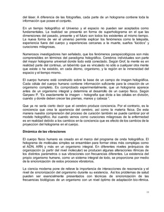 10
del láser. A diferencia de las fotografías, cada parte de un holograma contiene toda la
información que posee el conjunto.
En un tiempo holográfico el Universo y el espacio no pueden ser aceptados como
fundamentales. La realidad se presenta en forma de superholograma en el que las
dimensiones del pasado, presente y el futuro son todos los existentes al mismo tiempo.
La nueva forma de ver el universo permite explicar los fenómenos como la telepatía,
experiencia fuera del cuerpo y experiencias cercanas a la muerte, sueños “lúcidos” y
curaciones milagrosas.
Numerosos investigadores han señalado, que los fenómenos parapsicológicos son más
comprensibles en términos del paradigma holográfico. Cerebros individuales son parte
del mayor holograma universal donde todo está conectado. Según Grof, la mente es en
realidad parte del continuo, un laberinto que es vinculado no sólo a cualquier otra mente
que existe o ha existido, en cada átomo, organismo, y la región en la inmensidad del
espacio y el tiempo mismo.
El cuerpo humano está construido sobre la base de un campo de imagen holográfica.
Cada célula del cuerpo humano contiene información suficiente para la creación de un
organismo completo. Es comprobado experimentalmente, que un holograma aparece
antes de un organismo integral y determina el desarrollo de un cuerpo físico. Según
Garyaev P. “Es exactamente la imagen – holografia que dicta a las células en división,
cuando y donde deben crecer las piernas, manos y cabeza “.
Que ya no sería cierto decir que el cerebro produce conciencia. Por el contrario, es la
conciencia que crea la apariencia del cerebro, así como la materia física. De esta
manera nuestra comprensión del proceso de curación también se puede cambiar por el
modelo holográfico. Asi cuando vemos como curaciones milagrosas de la enfermedad
es en realidad debido a los cambios en la conciencia que es efecto de los cambios de la
proyeccion del holograma en el cuerpo.
Dinámica de las vibraciones
El cuerpo físico humano es creado en el marco del programa de onda holográfica. El
holograma de moléculas simples se ensamblan para formar otras más complejas como
el ADN, ARN y más en un organismo integral. En diferentes niveles jerárquicos de
organización (a partir del nivel molecular) se producen algunas alteraciones rítmicas de
los distintos parámetros o sus vibraciones con frecuencias diferentes. La existencia del
propio organismo humano, como un sistema integral de todo, se proporciona por medio
de la sincronización de estos procesos vibratorios.
La ciencia moderna pone de relieve la importancia de interacciones de resonancia y el
nivel de sincronización del organismo durante su existencia. Así los problemas de salud
pueden ser esencialmente presentados con técnicas de sincronización de las
frecuencias biológicas de un organismo con un nivel óptimo de adaptación bio-rítmica.
 