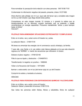 100
Para normalizar la percepción de la relación con otras personas 1847 8198 7181
Contrarrestar la información negativa del pasado, presente y futuro 91371985
Ahora Ilumino este pilotaje con mi Luz (que sale del tercer ojo) y completo esta imagen
con la Luz del Creador. (que llega desde todas partes)
Concentrarse en esta imagen durante 10 minutos e ir girando la esfera que va
transformándose en un hermoso corazón iluminado que va pulsando y estalla
convirtiéndose en energía expandida. Pronuncie mentalmente “ahora y para siempre
hasta el infinito”
Gracias!!!
PILOTAJE PARA ARMONIZAR SITUACIONES ESTRESANTES Y COMPLICADAS
Entro en mi alma, veo y actuó como el Creador ve y actúa.
La salvación Macro – 319817318
Mi deseo es armonizar las energías de mi convivencia social, el trabajo y la familia.
Y para ello, creo frente a mi una esfera color blanca plateada en la que esta situación
regresa a la “NORMA” e inserto las secuencias que reforzaran mi deseo:
Detener el plano negativo – 4748132148
Filtro lo que es injusto y destructivo – 3194987813
Transformando lo negativo en positivo – 1888948
Volver a la frecuencia del Creador – 19712893
Iluminar a este evento con mi luz (del tercer ojo)y la Luz del Creador.
Comprimir la esfera y mandarla al universo.
GRACIAS
PILOTAJE PARA PERSONAS CON DEPENDENCIAS QUIMICAS YALCOHOLISMO
Entro en mi Alma, veo y actúo como el Creador.
Salvación Global y desarrollo Armonioso 319817318.
Que todas las personas estén Salvas, felices y saludables, libres de cualquier
 