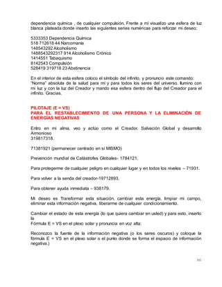 101
dependencia química , de cualquier compulsión. Frente a mí visualizo una esfera de luz
blanca plateada donde inserto las siguientes series numéricas para reforzar mi deseo:
5333353 Dependencia Química
518 712618 44 Narcomanía
148543292 Alcoholismo
1488543292317 914 Alcoholismo Crónico
1414551 Tabaquismo
8142543 Compulsión
528419 319718 23 Abstinencia
En el interior de esta esfera coloco el símbolo del infinito, y pronuncio este comando:
“Norma” absoluta de la salud para mí y para todos los seres del universo. Ilumino con
mi luz y con la luz del Creador y mando esa esfera dentro del flujo del Creador para el
infinito. Gracias.
PILOTAJE (E = VS)
PARA EL RESTABLECIMIENTO DE UNA PERSONA Y LA ELIMINACIÓN DE
ENERGÍAS NEGATIVAS
Entro en mi alma, veo y actúo como el Creador. Salvación Global y desarrollo
Armonioso
319817318.
71381921 (permanecer centrado en sí MISMO)
Prevención mundial de Catástrofes Globales- 1784121.
Para protegerme de cualquier peligro en cualquier lugar y en todos los niveles – 71931.
Para volver a la senda del creador-19712893.
Para obtener ayuda inmediata – 938179.
Mi deseo es Transformar esta situación, cambiar esta energía, limpiar mi campo,
eliminar esta información negativa, liberarme de cualquier condicionamiento.
Cambiar el estado de esta energía (lo que quiera cambiar en usted) y para esto, inserto
la
Fórmula E = VS en el plexo solar y pronuncia en voz alta:
Reconozco la fuente de la información negativa (o los seres oscuros) y coloque la
fórmula E = VS en el plexo solar o el punto donde se forma el espacio de información
negativa.)
 
