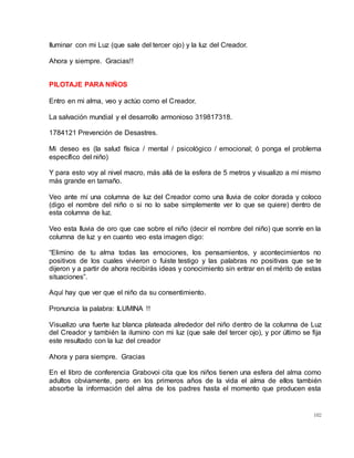 102
Iluminar con mi Luz (que sale del tercer ojo) y la luz del Creador.
Ahora y siempre. Gracias!!
PILOTAJE PARA NIÑOS
Entro en mi alma, veo y actúo como el Creador.
La salvación mundial y el desarrollo armonioso 319817318.
1784121 Prevención de Desastres.
Mi deseo es (la salud física / mental / psicológico / emocional; ó ponga el problema
específico del niño)
Y para esto voy al nivel macro, más allá de la esfera de 5 metros y visualizo a mí mismo
más grande en tamaño.
Veo ante mí una columna de luz del Creador como una lluvia de color dorada y coloco
(digo el nombre del niño o si no lo sabe simplemente ver lo que se quiere) dentro de
esta columna de luz.
Veo esta lluvia de oro que cae sobre el niño (decir el nombre del niño) que sonríe en la
columna de luz y en cuanto veo esta imagen digo:
“Elimino de tu alma todas las emociones, los pensamientos, y acontecimientos no
positivos de los cuales vivieron o fuiste testigo y las palabras no positivas que se te
dijeron y a partir de ahora recibirás ideas y conocimiento sin entrar en el mérito de estas
situaciones”.
Aquí hay que ver que el niño da su consentimiento.
Pronuncia la palabra: ILUMINA !!
Visualizo una fuerte luz blanca plateada alrededor del niño dentro de la columna de Luz
del Creador y también la ilumino con mi luz (que sale del tercer ojo), y por último se fija
este resultado con la luz del creador
Ahora y para siempre. Gracias
En el libro de conferencia Grabovoi cita que los niños tienen una esfera del alma como
adultos obviamente, pero en los primeros años de la vida el alma de ellos también
absorbe la información del alma de los padres hasta el momento que producen esta
 