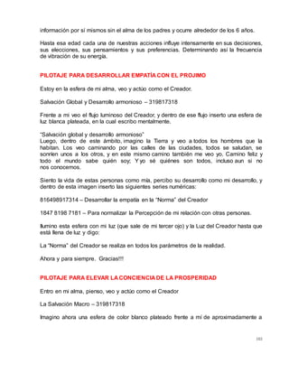 103
información por sí mismos sin el alma de los padres y ocurre alrededor de los 6 años.
Hasta esa edad cada una de nuestras acciones influye intensamente en sus decisiones,
sus elecciones, sus pensamientos y sus preferencias. Determinando así la frecuencia
de vibración de su energía.
PILOTAJE PARA DESARROLLAR EMPATÍA CON EL PROJIMO
Estoy en la esfera de mi alma, veo y actúo como el Creador.
Salvación Global y Desarrollo armonioso – 319817318
Frente a mi veo el flujo luminoso del Creador, y dentro de ese flujo inserto una esfera de
luz blanca plateada, en la cual escribo mentalmente.
“Salvación global y desarrollo armonioso”
Luego, dentro de este ámbito, imagino la Tierra y veo a todos los hombres que la
habitan. Los veo caminando por las calles de las ciudades, todos se saludan, se
sonríen unos a los otros, y en este mismo camino también me veo yo. Camino feliz y
todo el mundo sabe quién soy; Y yo sé quiénes son todos, incluso aun si no
nos conocemos.
Siento la vida de estas personas como mía, percibo su desarrollo como mi desarrollo, y
dentro de esta imagen inserto las siguientes series numéricas:
816498917314 – Desarrollar la empatía en la “Norma” del Creador
1847 8198 7181 – Para normalizar la Percepción de mi relación con otras personas.
Ilumino esta esfera con mi luz (que sale de mi tercer ojo) y la Luz del Creador hasta que
está llena de luz y digo:
La “Norma” del Creador se realiza en todos los parámetros de la realidad.
Ahora y para siempre. Gracias!!!
PILOTAJE PARA ELEVAR LA CONCIENCIA DE LA PROSPERIDAD
Entro en mi alma, pienso, veo y actúo como el Creador
La Salvación Macro – 319817318
Imagino ahora una esfera de color blanco plateado frente a mí de aproximadamente a
 