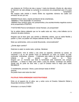 104
una distancia de 10-25cm de más o menos 1 metro de diámetro, (Dentro de ella coloco
la intención de este pilotaje es aumentar la conciencia de prosperidad para mí y para
toda la humanidad.)
Me imagino este ámbito e inserto dentro los siguientes números los cuales son
enviados de uno por uno:
5555555 Para la clara y rápida asimilación de las enseñanzas,
1888888 9 1 Para desarrollar mi conciencia.
1888948 Para cambiar todos mis pensamientos y los acontecimientos negativos acerca
de la prosperidad a POSITIVO
71427321893 Para la normalización de las finanzas y la prosperidad!
Ver la esfera blanca plateada que se ha vuelto cada vez más y más brillante con la
vibración de estos números.
Imaginar que la hace girar, que cambia a diferentes colores, que se vuelve flexible y
puede ir y venir, se pueden ver chispas saliendo de ella o no. Sin forzarlo.
Note sus sentimientos, cómo se siente físicamente, emocionalmente?
¿Siente algún cambio?
Está bien si usted no siente nada, continúe. Mantener.
A continuación, mire la esfera y ves cómo se expande, cubriendo su cuerpo, va
creciendo y ya es tan grande como su habitación, su casa, su ciudad, su país,
continente, continentes, océanos .. Finalmente esta esfera de color blanco plateado
brillante es tan grande que cubre la Tierra.
Imagine por un momento que toda la humanidad está recibiendo esa energía.
Disfrútela… y desee lo mejor para usted y para los demás. Construya sus planes.
Sienta que es parte de todo esto, y que el Creador tiene lo mejor para usted.
RECIBALO!
Y mentalmente pronuncie “ahora y para siempre hasta el infinito”
Gracias.
Se puede hacer esto todos los días!
PILOTAJE PARA ARMONIZAR NUESTRA PSIQUE
Entro en el espacio de mi alma, veo y actúo como el Creador, Salvación Global y
Desarrollo Armónico 319817318
Armonizar a si mismo 514891
 