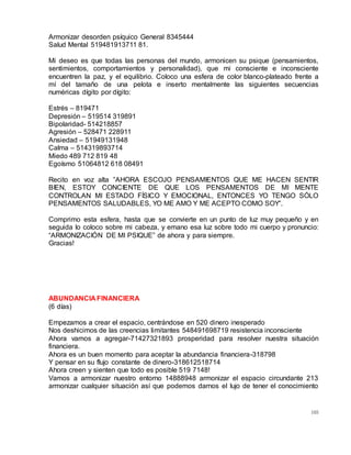 105
Armonizar desorden psíquico General 8345444
Salud Mental 519481913711 81.
Mi deseo es que todas las personas del mundo, armonicen su psique (pensamientos,
sentimientos, comportamientos y personalidad), que mi consciente e inconsciente
encuentren la paz, y el equilibrio. Coloco una esfera de color blanco-plateado frente a
mí del tamaño de una pelota e inserto mentalmente las siguientes secuencias
numéricas dígito por dígito:
Estrés – 819471
Depresión – 519514 319891
Bipolaridad- 514218857
Agresión – 528471 228911
Ansiedad – 51949131948
Calma – 514319893714
Miedo 489 712 819 48
Egoísmo 51064812 618 08491
Recito en voz alta ”AHORA ESCOJO PENSAMIENTOS QUE ME HACEN SENTIR
BIEN, ESTOY CONCIENTE DE QUE LOS PENSAMENTOS DE MI MENTE
CONTROLAN MI ESTADO FÍSICO Y EMOCIONAL, ENTONCES YO TENGO SÓLO
PENSAMENTOS SALUDABLES, YO ME AMO Y ME ACEPTO COMO SOY”.
Comprimo esta esfera, hasta que se convierte en un punto de luz muy pequeño y en
seguida lo coloco sobre mi cabeza, y emano esa luz sobre todo mi cuerpo y pronuncio:
“ARMONIZACIÓN DE MI PSIQUE” de ahora y para siempre.
Gracias!
ABUNDANCIA FINANCIERA
(6 días)
Empezamos a crear el espacio, centrándose en 520 dinero inesperado
Nos deshicimos de las creencias limitantes 548491698719 resistencia inconsciente
Ahora vamos a agregar-71427321893 prosperidad para resolver nuestra situación
financiera.
Ahora es un buen momento para aceptar la abundancia financiera-318798
Y pensar en su flujo constante de dinero-318612518714
Ahora creen y sienten que todo es posible 519 7148!
Vamos a armonizar nuestro entorno 14888948 armonizar el espacio circundante 213
armonizar cualquier situación así que podemos darnos el lujo de tener el conocimiento
 