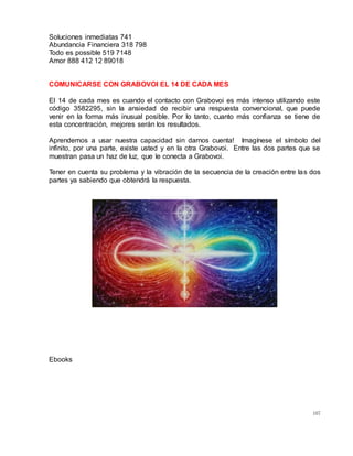 107
Soluciones inmediatas 741
Abundancia Financiera 318 798
Todo es possible 519 7148
Amor 888 412 12 89018
COMUNICARSE CON GRABOVOI EL 14 DE CADA MES
El 14 de cada mes es cuando el contacto con Grabovoi es más intenso utilizando este
código 3582295, sin la ansiedad de recibir una respuesta convencional, que puede
venir en la forma más inusual posible. Por lo tanto, cuanto más confianza se tiene de
esta concentración, mejores serán los resultados.
Aprendemos a usar nuestra capacidad sin darnos cuenta! Imagínese el símbolo del
infinito, por una parte, existe usted y en la otra Grabovoi. Entre las dos partes que se
muestran pasa un haz de luz, que le conecta a Grabovoi.
Tener en cuenta su problema y la vibración de la secuencia de la creación entre las dos
partes ya sabiendo que obtendrá la respuesta.
Ebooks
 
