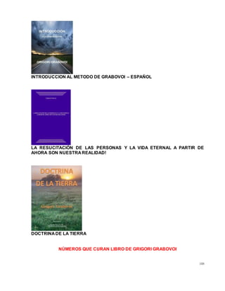 108
INTRODUCCION AL METODO DE GRABOVOI – ESPAÑOL
LA RESUCITACIÓN DE LAS PERSONAS Y LA VIDA ETERNAL A PARTIR DE
AHORA SON NUESTRA REALIDAD!
DOCTRINA DE LA TIERRA
NÚMEROS QUE CURAN LIBRO DE GRIGORI GRABOVOI
 