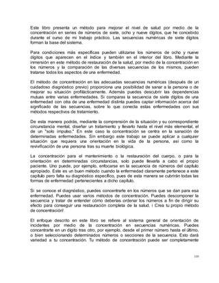 109
Este libro presenta un método para mejorar el nivel de salud por medio de la
concentración en series de números de siete, ocho y nueve dígitos, que he concebido
durante el curso de mi trabajo práctico. Las secuencias numéricas de siete dígitos
forman la base del sistema.
Para condiciones más específicas pueden utilizarse los números de ocho y nueve
dígitos que aparecen en el índice y también en el interior del libro. Mediante la
inmersión en este método de restauración de la salud, por medio de la concentración en
los números y la comparación de las diversas secuencias de los mismos, pueden
tratarse todos los aspectos de una enfermedad.
El método de concentración en las adecuadas secuencias numéricas (después de un
cuidadoso diagnóstico previo) proporciona una posibilidad de sanar a la persona o de
mejorar su situación profilácticamente. Además puedes descubrir las dependencias
mutuas entre varias enfermedades. Si comparas la secuencia de siete dígitos de una
enfermedad con otra de una enfermedad distinta puedes captar información acerca del
significado de las secuencias, sobre lo que conecta estas enfermedades con sus
métodos respectivos de tratamiento.
De esta manera podrás, mediante la comprensión de la situación y su correspondiente
circunstancia mental, diseñar un tratamiento y llevarlo hasta el nivel más elemental, el
de un "solo impulso." En este caso la concentración se centra en la sanación de
determinadas enfermedades. Sin embargo este trabajo se puede aplicar a cualquier
situación que requiera una orientación en la vida de la persona, así como la
revivificación de una persona tras su muerte biológica.
La concentración para el mantenimiento o la restauración del cuerpo, o para la
orientación en determinadas circunstancias, solo puede llevarla a cabo el propio
paciente. Uno puede, por ejemplo, enfocarse en la secuencia de números del capítulo
apropiado. Este es un buen método cuando la enfermedad claramente pertenece a este
capítulo pero falta su diagnóstico específico, pues de esta manera se cubrirán todas las
formas de enfermedad pertenecientes a dicho capítulo.
Si se conoce el diagnóstico, puedes concentrarte en los números que se dan para esa
enfermedad. Puedes usar varios métodos de concentración. Puedes descomponer la
secuencia y tratar de entender cómo deberías ordenar los números a fin de dirigir su
efecto para conseguir una restauración completa de la salud. i Crea tu propio método
de concentración!
El enfoque descrito en este libro se refiere al sistema general de orientación de
incidentes por medio de la concentración en secuencias numéricas. Puedes
concentrarte en un dígito tras otro, por ejemplo, desde el primer número hasta el último,
o bien seleccionando determinados números o secciones de la secuencia. Esto dará
variedad a tu concentración. Tu método de concentración puede ser completamente
 