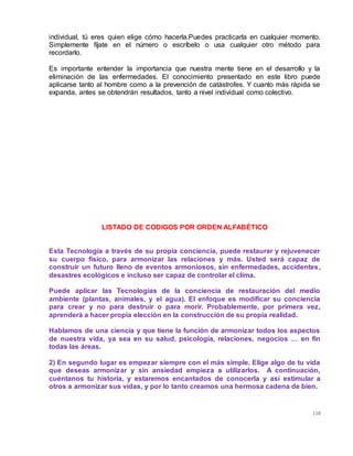 110
individual, tú eres quien elige cómo hacerla.Puedes practicarla en cualquier momento.
Simplemente fíjate en el número o escríbelo o usa cualquier otro método para
recordarlo.
Es importante entender la importancia que nuestra mente tiene en el desarrollo y la
eliminación de las enfermedades. El conocimiento presentado en este libro puede
aplicarse tanto al hombre como a la prevención de catástrofes. Y cuanto más rápida se
expanda, antes se obtendrán resultados, tanto a nivel individual como colectivo.
LISTADO DE CODIGOS POR ORDEN ALFABÉTICO
Esta Tecnología a través de su propia conciencia, puede restaurar y rejuvenecer
su cuerpo físico, para armonizar las relaciones y más. Usted será capaz de
construir un futuro lleno de eventos armoniosos, sin enfermedades, accidentes,
desastres ecológicos e incluso ser capaz de controlar el clima.
Puede aplicar las Tecnologías de la conciencia de restauración del medio
ambiente (plantas, animales, y el agua). El enfoque es modificar su conciencia
para crear y no para destruir o para morir. Probablemente, por primera vez,
aprenderá a hacer propia elección en la construcción de su propia realidad.
Hablamos de una ciencia y que tiene la función de armonizar todos los aspectos
de nuestra vida, ya sea en su salud, psicología, relaciones, negocios … en fin
todas las áreas.
2) En segundo lugar es empezar siempre con el más simple. Elige algo de tu vida
que deseas armonizar y sin ansiedad empieza a utilizarlos. A continuación,
cuéntanos tu historia, y estaremos encantados de conocerla y así estimular a
otros a armonizar sus vidas, y por lo tanto creamos una hermosa cadena de bien.
 