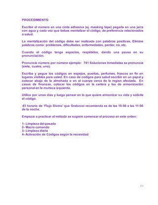 111
PROCEDIMIENTO
Escribir el número en una cinta adhesiva (ej. masking tape) pegarla en una jarra
con agua y cada vez que bebas mentalizar el código, de preferencia relacionados
a salud.
La mentalización del código debe ser realizada con palabras positivas. Elimine
palabras como: problemas, dificultades, enfermedades, perder, no, etc.
Cuando el código tenga espacios, respételos, dando una pausa en su
pronunciación.
Pronuncie número por número ejemplo: 741 Soluciones Inmediatas se pronuncia
(siete, cuatro, uno).
Escriba y pegue los códigos en espejos, puertas, perfumes, frascos en fin en
lugares visibles para usted. En caso de codigos para salud escribir en un papel y
colocar abajo de la almohada o en el cuerpo cerca de la region afectada. En
casos de finanzas, colocar los códigos en la cartera y los de armonización
personal en la muñeca izquierda.
Utilice por unos días y luego pensar en lo que quiere armonizar su vida y solicite
el código.
-El horario de ‘Flujo Divino’ que Grabovoi recomienda es de las 10:00 a las 11:00
de la noche.
Empezar a practicar el método se sugiere comenzar el proceso en este orden:
1- Limpieza del pasado
2- Macro comando
3- Limpieza diaria
4- Activación de Códigos según la necesidad
 