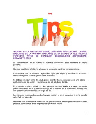 13
TIPS
“NORMA” ES LA PERFECCIÓN DIVINA, COMO DIOS NOS CONCIBIÓ. CUANDO
HABLAMOS DE LA “NORMA”, HABLAMOS DE UN ESTADO EN QUE TODO ES
PERFECTO, ANTES DE CUALQUIER DESEQUILIBRIO (ENFERMEDAD,
DESAJUSTE, ETC.).
La concentración en el número o números adecuados debe realizarla el propio
paciente.
Hay que establecer el objetivo y buscar la secuencia numérica correspondiente.
Concentrarse en los números, leyéndolos dígito por dígito y visualizando al mismo
tiempo el objetivo, como si ya estuviera alcanzado.
Si trabaja en algún tema de salud, puede escribir las secuencias sobre una botella –
preferiblemente de cristal – y tomar agua de allí a lo largo del día.
El constante contacto visual con los números también ayuda a acelerar su efecto:
puede colocarlos en el puesto de trabajo, en la cocina, en el dormitorio, dondequiera
que pasemos mucho tiempo a lo largo del día.
Los números relacionados con las finanzas pueden ir en el monedero o en la pantalla
del móvil, por ejemplo.
Mantener todo el tiempo la convicción de que tendremos éxito si persistimos en nuestra
práctica, como tantos miles de personas que lo han hecho.
 