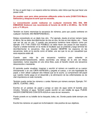 14
Si hay un guión bajo o un espacio entre los números, esto indica que hay que hacer una
pausa corta.
Se pueden usar para otras personas utilizando antes la serie (319817318 Macro
Salvación) y despues la serie que se necesita.
La concentración puede realizarse en cualquier momento DEL DIA, SIN
EMBARGO Grabovoi nos recomienda el horario de 22:00 a 23:00hrs. De 10:00
p.m. a 11:00 p.m.
También es bueno memorizar la secuencia de números, para que pueda centrarse en
cualquier momento (NO INDISPENSABLE).
Debes concentrarte en un dígito tras otro. Por ejemplo, desde el primer número hasta
el último, No se debe decir/leer/recitar de dos en dos, de tres en tres dígitos, etc… Tiene
que ser de uno en uno. Y cuando una secuencia numérica tiene espacio como por
ejemplo: 519 7148 (TODO ES POSIBLE) se debe hacer una pausa en ese espacio,
inspirar y exhalar teniendo en la mente el resultado que se pretende y luego terminar de
decir/leer/recitar la secuencia. Hay que respetar SIEMPRE los espacios en las
secuencias, tanto en la escrita como al hablar, una vez que no es por casualidad que
esos espacios están allí.
Cuando uses más de una secuencia numérica para solventar un
problema/enfermedad/evento, debes escribirlas una debajo de la otra (en líneas
separadas), nunca seguidas en una única línea, pues al hacerlo creará una secuencia
desconocida o inexistente.
El paciente puede visualizar, imaginar o escribir el número en cuestión en su cuerpo
directamente o en una CINTA ADHESIVA y pegarla al cuerpo, o en una hoja/tarjeta de
papel, o bien utilizar cualquier otro método que se le ocurra. La comprensión del papel
que nuestra mente juega en el desarrollo y la eliminación de las enfermedades es de
vital importancia en este momento.
También puede recitar los números o cantar. Número por número siempre. Ejemplo: 741
(SIETE, CUATRO, UNO).
Escriba en un pedazo de papel y ponga un vaso de agua sobre él durante unos
minutos. Tomarse el agua. También puede escribir en una botella de agua. PUEDE
HACER COMPRESAS CON ESTA AGUA en caso de ser necesario.
Puede ponerlo en su bolsillo de la chaqueta, bolso, etc. Donde pueda darle siempre una
mirada.
Escribir los números en papel con la formulación más positiva de sus objetivos.
 