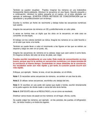 15
También se pueden visualizar. Puedes imaginar los números en una bola/esfera
transparente blanco-plateada. Introducir la secuencia en esa figura, Hacerla pequeña y
a continuación, introducir la esfera pequeña en el cuerpo, en el área afectada, por
ejemplo el estómago. (EXISTEN OTROS METODOS DE CONCENTRACIÓN que se
aprenderán y se prefeccionarán con el tiempo.
Escribe tu nombre y/o fecha de nacimiento y debajo todas las secuencias numéricas
que usarás.
Imagina las secuencias de números en 3D y preferiblemente en color plata.
A veces se ilumina mas un digito que los otros en la secuencia, en este caso se
concentra en ese digito.
El trabajo con los colores también se indica. Imagine los números en su color favorito o
en el color que viene a la mente.
También se puede llevar a cabo el movimiento a las figuras en las que se estiran, se
separan y luego se unen en un punto, etc.
Imagina las secuencias de números en tu cabeza, luego que caen sobre ti como lluvia.
Si imagina a la lluvia del color de la luz de plata, aún mejor.
Puedes escribir mentalmente en una nube. Este modo de concentración es muy
bueno, porque aquí tú te centras en secuencias numéricas y en áreas remotas de
la conciencia al mismo tiempo. Centrándote en áreas distantes de la conciencia,
los resultados serán aún más rápido y por tanto, la curación puede ocurrir aún
más rápido.
Enfoque, por ejemplo: Nubes, la luna, el sol, los planetas, en el infinito.
Nota 1: Si necesitas varias secuencias de números, se centran en una tras la otra.
Nota 2: Si utilizas varias secuencias, escribirlos uno debajo del otro.
Nota 3: Si escribes en una parte del cuerpo que duele o herida, escribir directamente
en la parte superior de donde duele o cerca del sitio de la herida.
Nota 4: ENFOCATE sólo en el RESULTADO y no en cómo se resolverá.
Distribuir varios trozos de papel con los números en el hogar, oficina, coche.
Se puede colgar los números, por ejemplo: en las paredes, las puertas, el refrigerador,
etc., de todos modos y en todos los lugares.
 