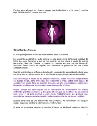 16
Escribir sobre el papel los números y poner bajo la almohada o en la cama, lo que les
deja “TRABAJANDO” durante la noche.
Cómo Usar Los Numeros
El principal objetivo de la vida es elevar el nivel de su conciencia.
La conciencia personal de cada persona es una parte de la conciencia colectiva de
todos los seres humanos y que es muy potente, ya que opera a través de toda la
humanidad. Hay que cambiar la conciencia colectiva en dirección del Desarrollo
Armónico Eterno siendo el objetivo más importante la prevención de una posible
catástrofe global.
Cuando un individuo se enfoca en la salvación y previniendo una catástrofe global y por
medio de esta acción, él avanza en la solución de sus propios problemas personales.
Esta Tecnología a través de su propia conciencia, puede restaurar y rejuvenecer
su cuerpo físico, para armonizar las relaciones y más. Usted será capaz de
construir un futuro lleno de eventos armoniosos, sin enfermedades, accidentes,
desastres ecológicos e incluso ser capaz de controlar el clima.
Puede aplicar las Tecnologías de la conciencia de restauración del medio
ambiente (plantas, animales, y el agua). El enfoque es modificar su conciencia
para crear y no para destruir o para morir. Probablemente, por primera vez,
aprenderá a hacer su propia elección en la construcción de su propia realidad.
Nuestra conciencia es una herramienta muy poderosa. Al concentrarse en cualquier
objeto, es posible cambiar la información a nivel mundial.
Si esta es su primera experiencia con los Números de Grabovoi, podemos inferir lo
 