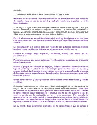 17
siguiente:
1) Los números están activos, no son creencias o un tipo de ritual.
Hablamos de una ciencia y que tiene la función de armonizar todos los aspectos
de nuestra vida, ya sea en su salud, psicología, relaciones, negocios … en fin
todas las áreas.
2) En segundo lugar es empezar siempre con el más simple. Elige algo de tu vida que
deseas armonizar y sin ansiedad empieza a utilizarlos. A continuación, cuéntanos tu
historia, y estaremos encantados de conocerla y así estimular a otros a armonizar sus
vidas, y por lo tanto creamos una hermosa cadena de bien.
Escribir el número en una cinta adhesiva (ej. masking tape) pegarla en una jarra
con agua y cada vez que bebas mentalizar el código, de preferencia relacionados
a salud.
La mentalización del código debe ser realizada con palabras positivas. Elimine
palabras como: problemas, dificultades, enfermedades, perder, no, etc.
Cuando el código tenga espacios, respételos, dando una pausa en su
pronunciación.
Pronuncie numero por numero ejemplo: 741 Soluciones Inmediatas se pronuncia
(siete, cuatro, uno).
Escriba y pegue los códigos en espejos, puertas, perfumes, frascos en fin en
lugares visibles para usted. En caso de codigos para salud escribir en un papel y
colocar abajo de la almohada o en el cuerpo cerca de la region afectada, en casos
de finanzas colocar los codigos en la cartera y los de armonizacion personal en la
muñeca izquierda.
Utilice por unos días y luego pensar en lo que quiere armonizar su vida, y solicite
el código.
Es tambien recomendado encontrar tiempo libre para los ejercicios de concentración de
Grigori Grabovoi para cada día del mes para el desarrollo de la conciencia. Para cada
día del mes se recomiendan tres ejercicios correspondientes a este día. Durante
la concentración seguir recordando el objetivo exacto que le gustaría lograr. El
objetivo podría ser la realización de un evento deseable. Por ejemplo, la
recuperación de una enfermedad, el desarrollo de un mecanismo de conocimiento
del mundo y así sucesivamente. Lo principal aquí es llevar a cabo siempre la
regulación de la información para la salvación universal y el desarrollo armónico.
En su mente debe determinar el objetivo de la concentración que se parece a
 