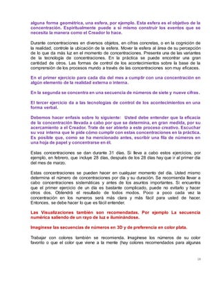 18
alguna forma geométrica, una esfera, por ejemplo. Esta esfera es el objetivo de la
concentración. Espiritualmente puede a sí mismo construir los eventos que se
necesita la manera como el Creador lo hace.
Durante concentraciones en diversos objetos, en cifras concretas, o en la cognición de
la realidad, controle la ubicación de la esfera. Mover la esfera al área de su percepción
de lo que da más luz en el momento de concentraciones. Presente una de las variantes
de la tecnología de concentraciones. En la práctica se puede encontrar una gran
cantidad de otros. Las formas de control de los acontecimientos sobre la base de la
comprensión de los procesos mundo a través de las concentraciones son muy eficaces.
En el primer ejercicio para cada día del mes a cumplir con una concentración en
algún elemento de la realidad externa o interna.
En la segunda se concentra en una secuencia de números de siete y nueve cifras.
El tercer ejercicio da a las tecnologías de control de los acontecimientos en una
forma verbal.
Debemos hacer enfasis sobre lo siguiente: Usted debe entender que la eficacia
de la concentración llevada a cabo por que se determina, en gran medida, por su
acercamiento a el Creador. Trate de ser abierto a este proceso creativo. Escuchar
su voz interna que le pide cómo cumplir con estas concentraciones en la práctica.
Es posible que, como se ha mencionado antes, escribir una fila de números en
una hoja de papel y concentrarse en él.
Estas concentraciones se dan durante 31 días. Si lleva a cabo estos ejercicios, por
ejemplo, en febrero, que incluye 28 días, después de los 28 días hay que ir al primer día
del mes de marzo.
Estas concentraciones se pueden hacer en cualquier momento del día. Usted mismo
determina el número de concentraciones por día y su duración. Se recomienda llevar a
cabo concentraciones sistemáticas y antes de los asuntos importantes. Si encuentra
que el primer ejercicio de un día es bastante complicado, puede no evitarlo y hacer
otros dos. Obtendrá el resultado de todos modos. Poco a poco cada vez la
concentración en los numeros será más clara y más fácil para usted de hacer.
Entonces, se debe hacer lo que es fácil entender.
Las Visualizaciones también son recomendadas. Por ejemplo La secuencia
numérica saliendo de un rayo de luz e iluminándose.
Imagínese las secuencias de números en 3D y de preferencia en color plata.
Trabajar con colores también se recomienda. Imagínese los números de su color
favorito o que el color que viene a la mente (hay colores recomendados para algunas
 