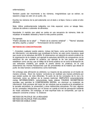 19
enfermedades).
También puede dar movimiento a los números, imaginándose que se estiran, se
separan y luego se unen en un punto, etc.
Escribe los números de la piel solamente con el dedo o el lápiz. Cerca o sobre el sitio
afectado.
Nota: Utilice preferentemente bolígrafos con tinta especial, como un tatuaje falso.
Lápices de colores o colorante de alimentos.
Importante: A medida que usted se centra en una secuencia de números, trate de
visualizar el resultado deseado y hacer lo más positivo posible.
Por ejemplo:
"Patrón absoluto de la salud" - "Patrón de la columna vertebral" - "“Norma” absoluta
del alma, espíritu y cuerpo" - "Armonización de los eventos."
METODOS DE CONCENTRACION
“…Considero cualquier evento externo, incluso del futuro, como una forma determinada
de información. Los elementos que constituyen la forma, se unen como mosaicos, igual
que ocurre en la estructura del ADN. Si observamos con atención la versión protéica de
la organización de la materia, por ejemplo la estructura del ADN y la comparamos con la
estructura de una variante no protéica, por ejemplo la de una piedra, se puede
establecer como una ley, que el reflejo de la forma protéica se ve como la fluctuación de
una estructura cristalina, por ejmplo la piedra (forma no protéica), en la cual
observamos las mismas fluctuaciones que las procedentes de la materia que desde el
punto de vista humano consideramos como inanimada.
Sin embargo esta afirmación es arbitraria. La mayoria de las personas ve el mundo de
manera correcta. Decir de manera `correcta´es en realidad una manera arbitraria por
que existen puntos de vista diferentes. Yo parto de de los conceptos de lo vivo y lo
inanimado como se definen de la manera tradicinal. SIMPLIFICO conscientemente
ciertas INFORMACIONES, reduciendolas hasta obtener FIGURAS GEOMÉTRICAS
sencillas que permiten la COMPRENSIÓN RÁPIDA, sin disminuir su contenido de
información. Esto proviene del modo de ver ortodoxo que se enseña en la actualidad en
la escuela secundaria, la universidad y otras instituciones educativas. Por eso, algunos
de los conceptos introducidos por mí toman en cuenta el nivel de percepción existente
de modo asociativo. Sin embargo, al nivel espiritual todo se comprende, por que la
salvación concierne a todos.” G. Grabovoi
METODO DE PILOTAJE DE LA REALIDAD
METODO DE PILOTAJE POR COLORES
METODO DE DOBLE CONO
 