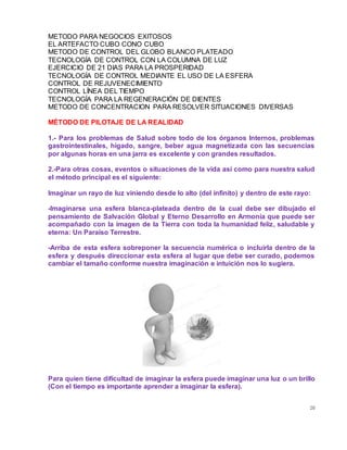 20
METODO PARA NEGOCIOS EXITOSOS
EL ARTEFACTO CUBO CONO CUBO
METODO DE CONTROL DEL GLOBO BLANCO PLATEADO
TECNOLOGÍA DE CONTROL CON LA COLUMNA DE LUZ
EJERCICIO DE 21 DIAS PARA LA PROSPERIDAD
TECNOLOGÍA DE CONTROL MEDIANTE EL USO DE LA ESFERA
CONTROL DE REJUVENECIMIENTO
CONTROL LÍNEA DEL TIEMPO
TECNOLOGÍA PARA LA REGENERACIÓN DE DIENTES
METODO DE CONCENTRACION PARA RESOLVER SITUACIONES DIVERSAS
MÉTODO DE PILOTAJE DE LA REALIDAD
1.- Para los problemas de Salud sobre todo de los órganos Internos, problemas
gastrointestinales, hígado, sangre, beber agua magnetizada con las secuencias
por algunas horas en una jarra es excelente y con grandes resultados.
2.-Para otras cosas, eventos o situaciones de la vida así como para nuestra salud
el método principal es el siguiente:
Imaginar un rayo de luz viniendo desde lo alto (del infinito) y dentro de este rayo:
-Imaginarse una esfera blanca-plateada dentro de la cual debe ser dibujado el
pensamiento de Salvación Global y Eterno Desarrollo en Armonía que puede ser
acompañado con la imagen de la Tierra con toda la humanidad feliz, saludable y
eterna: Un Paraíso Terrestre.
-Arriba de esta esfera sobreponer la secuencia numérica o incluirla dentro de la
esfera y después direccionar esta esfera al lugar que debe ser curado, podemos
cambiar el tamaño conforme nuestra imaginación e intuición nos lo sugiera.
Para quien tiene dificultad de imaginar la esfera puede imaginar una luz o un brillo
(Con el tiempo es importante aprender a imaginar la esfera).
 