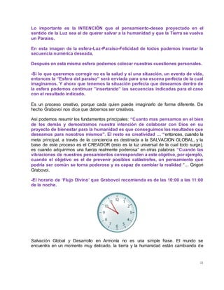 21
Lo importante es la INTENCIÓN que el pensamiento-deseo proyectado en el
sentido de la Luz sea el de querer salvar a la humanidad y que la Tierra se vuelva
un Paraíso.
En esta imagen de la esfera-Luz-Paraíso-Felicidad de todos podemos insertar la
secuencia numérica deseada.
Después en esta misma esfera podemos colocar nuestras cuestiones personales.
-Si lo que queremos corregir no es la salud y si una situación, un evento de vida,
entonces la “Esfera del paraíso” será enviada para una escena perfecta de la cual
imaginamos. Y ahora que tenemos la situación perfecta que deseamos dentro de
la esfera podemos continuar ”insertando” las secuencias indicadas para el caso
con el resultado indicado.
Es un proceso creativo, porque cada quien puede imaginarlo de forma diferente. De
hecho Grabovoi nos dice que debemos ser creativos.
Así podemos resumir los fundamentos principales: “Cuanto mas pensamos en el bien
de los demás y demostramos nuestra intención de colaborar con Dios en su
proyecto de bienestar para la humanidad es que conseguimos los resultados que
deseamos para nosotros mismos”. El resto es creatividad … “entonces, cuando la
meta principal, a través de la conciencia es destinada a la SALVACION GLOBAL, y la
base de este proceso es el CREADOR (esto es la luz universal de la cual todo surge),
es cuando adquirimos una fuerza realmente poderosa” en otras palabras “Cuando las
vibraciones de nuestros pensamientos corresponden a este objetivo, por ejemplo,
cuando el objetivo es el de prevenir posibles catástrofes, un pensamiento que
podría ser común se torna poderoso y es capaz de cambiar la realidad “… Grigori
Grabovoi.
-El horario de ‘Flujo Divino’ que Grabovoi recomienda es de las 10:00 a las 11:00
de la noche.
Salvación Global y Desarrollo en Armonía no es una simple frase. El mundo se
encuentra en un momento muy delicado, la tierra y la humanidad están cambiando de
 