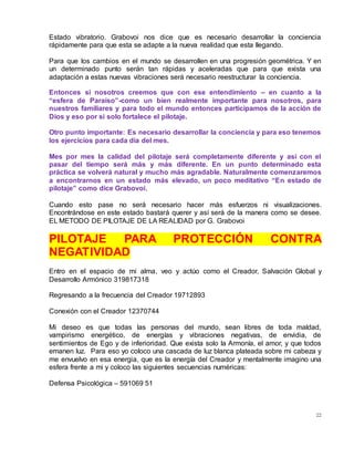 22
Estado vibratorio. Grabovoi nos dice que es necesario desarrollar la conciencia
rápidamente para que esta se adapte a la nueva realidad que esta llegando.
Para que los cambios en el mundo se desarrollen en una progresión geométrica. Y en
un determinado punto serán tan rápidas y aceleradas que para que exista una
adaptación a estas nuevas vibraciones será necesario reestructurar la conciencia.
Entonces si nosotros creemos que con ese entendimiento – en cuanto a la
“esfera de Paraíso”-como un bien realmente importante para nosotros, para
nuestros familiares y para todo el mundo entonces participamos de la acción de
Dios y eso por si solo fortalece el pilotaje.
Otro punto importante: Es necesario desarrollar la conciencia y para eso tenemos
los ejercicios para cada día del mes.
Mes por mes la calidad del pilotaje será completamente diferente y asi con el
pasar del tiempo será más y más diferente. En un punto determinado esta
práctica se volverá natural y mucho más agradable. Naturalmente comenzaremos
a encontrarnos en un estado más elevado, un poco meditativo “En estado de
pilotaje” como dice Grabovoi.
Cuando esto pase no será necesario hacer más esfuerzos ni visualizaciones.
Encontrándose en este estado bastará querer y así será de la manera como se desee.
EL METODO DE PILOTAJE DE LA REALIDAD por G. Grabovoi
PILOTAJE PARA PROTECCIÓN CONTRA
NEGATIVIDAD
Entro en el espacio de mi alma, veo y actúo como el Creador, Salvación Global y
Desarrollo Armónico 319817318
Regresando a la frecuencia del Creador 19712893
Conexión con el Creador 12370744
Mi deseo es que todas las personas del mundo, sean libres de toda maldad,
vampirismo energético, de energías y vibraciones negativas, de envidia, de
sentimientos de Ego y de inferioridad. Que exista solo la Armonía, el amor, y que todos
emanen luz. Para eso yo coloco una cascada de luz blanca plateada sobre mi cabeza y
me envuelvo en esa energia, que es la energía del Creador y mentalmente imagino una
esfera frente a mi y coloco las siguientes secuencias numéricas:
Defensa Psicológica – 591069 51
 