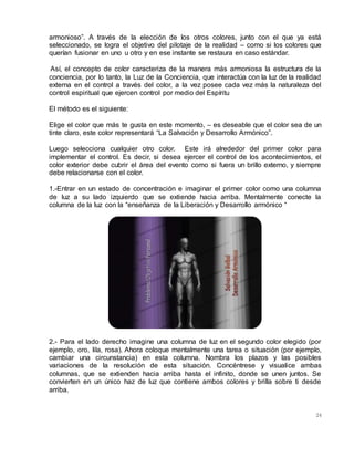 24
armonioso”. A través de la elección de los otros colores, junto con el que ya está
seleccionado, se logra el objetivo del pilotaje de la realidad – como si los colores que
querían fusionar en uno u otro y en ese instante se restaura en caso estándar.
Así, el concepto de color caracteriza de la manera más armoniosa la estructura de la
conciencia, por lo tanto, la Luz de la Conciencia, que interactúa con la luz de la realidad
externa en el control a través del color, a la vez posee cada vez más la naturaleza del
control espiritual que ejercen control por medio del Espíritu
El método es el siguiente:
Elige el color que más te gusta en este momento, – es deseable que el color sea de un
tinte claro, este color representará “La Salvación y Desarrollo Armónico”.
Luego selecciona cualquier otro color. Este irá alrededor del primer color para
implementar el control. Es decir, si desea ejercer el control de los acontecimientos, el
color exterior debe cubrir el área del evento como si fuera un brillo externo, y siempre
debe relacionarse con el color.
1.-Entrar en un estado de concentración e imaginar el primer color como una columna
de luz a su lado izquierdo que se extiende hacia arriba. Mentalmente conecte la
columna de la luz con la “enseñanza de la Liberación y Desarrollo armónico “
2.- Para el lado derecho imagine una columna de luz en el segundo color elegido (por
ejemplo, oro, lila, rosa). Ahora coloque mentalmente una tarea o situación (por ejemplo,
cambiar una circunstancia) en esta columna. Nombra los plazos y las posibles
variaciones de la resolución de esta situación. Concéntrese y visualice ambas
columnas, que se extienden hacia arriba hasta el infinito, donde se unen juntos. Se
convierten en un único haz de luz que contiene ambos colores y brilla sobre ti desde
arriba.
 