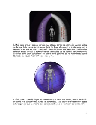 25
3.-Mira hacia arriba y trata de ver aún más al lugar donde los colores se unen en un haz
de luz que brilla desde arriba. Ahora trata de llenar el espacio a tu alrededor con el
segundo color, que es tanto como decir: después de resolver nuestra propia situación,
también debes solicitar la solución de las situaciones de los demás. Tan pronto como
visualices este color concéntrate en que la meta personal se ha manifestado por la
liberación macro, es decir, la liberación de todos.
4.- Tan pronto como la luz por encima comienza a rodar más rápido, pensar inmediato
de cómo este conocimiento puede ser transmitido. Esta acción debe ser firme, debes
estar seguro de que has hecho todo correctamente para la resolución de la situación.
 