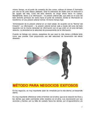 27
mismo tiempo, en el punto de conexión de dos conos, colocar el número 8 iluminado
por una luz de color blanco plateado. Girar la estructura de doble cono en dirección a
las agujas del reloj. Cono del lado derecho se dirige ahora hacia mi cuerpo.
Mentalmente, libero a la información – la presión arterial alta, que entra en el cono del
lado derecho (principio de vacío) hacia el punto de conexión, donde la información se
transforma en una presión arterial normal. Al mismo tiempo digo:
“Armonización de la presión arterial en un nivel celular, de acuerdo con la “Norma” del
Creador“. La información – la presión arterial normal, sale a través del cono del lado
izquierdo con la misma densidad de información con el que entró en el cono del lado
derecho. La densidad es la velocidad de procesamiento de la información.
Cuando se trabaja con colores, asegúrese de que sean lo más denso y brillante tanto
como sea posible. Esto proporciona una alta velocidad de transmisión del efecto
deseado.
MÉTODO PARA NEGOCIOS EXITOSOS
En los negocios, es muy importante optar de inmediato por la vida eterna y el desarrollo
eterno.
Es muy importante diferenciar entre el hombre con el alma, que es la creación de Dios y
los demás que están caminando entre nosotros sin el alma. Los reconocerán por sus
acciones y hechos, por su falta de cuidado hacia los demás, por el egocentrismo y la
 