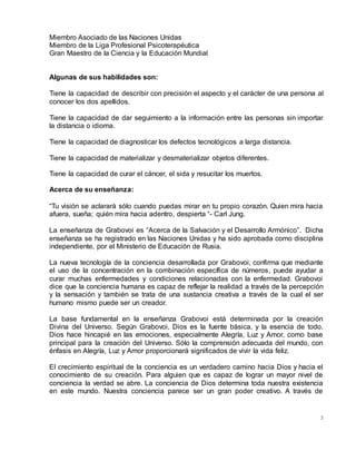 3
Miembro Asociado de las Naciones Unidas
Miembro de la Liga Profesional Psicoterapéutica
Gran Maestro de la Ciencia y la Educación Mundial
Algunas de sus habilidades son:
Tiene la capacidad de describir con precisión el aspecto y el carácter de una persona al
conocer los dos apellidos.
Tiene la capacidad de dar seguimiento a la información entre las personas sin importar
la distancia o idioma.
Tiene la capacidad de diagnosticar los defectos tecnológicos a larga distancia.
Tiene la capacidad de materializar y desmaterializar objetos diferentes.
Tiene la capacidad de curar el cáncer, el sida y resucitar los muertos.
Acerca de su enseñanza:
“Tu visión se aclarará sólo cuando puedas mirar en tu propio corazón. Quien mira hacia
afuera, sueña; quién mira hacia adentro, despierta “- Carl Jung.
La enseñanza de Grabovoi es “Acerca de la Salvación y el Desarrollo Armónico”. Dicha
enseñanza se ha registrado en las Naciones Unidas y ha sido aprobada como disciplina
independiente, por el Ministerio de Educación de Rusia.
La nueva tecnología de la conciencia desarrollada por Grabovoi, confirma que mediante
el uso de la concentración en la combinación específica de números, puede ayudar a
curar muchas enfermedades y condiciones relacionadas con la enfermedad. Grabovoi
dice que la conciencia humana es capaz de reflejar la realidad a través de la percepción
y la sensación y también se trata de una sustancia creativa a través de la cual el ser
humano mismo puede ser un creador.
La base fundamental en la enseñanza Grabovoi está determinada por la creación
Divina del Universo. Según Grabovoi, Dios es la fuente básica, y la esencia de todo.
Dios hace hincapié en las emociones, especialmente Alegría, Luz y Amor, como base
principal para la creación del Universo. Sólo la comprensión adecuada del mundo, con
énfasis en Alegría, Luz y Amor proporcionará significados de vivir la vida feliz.
El crecimiento espiritual de la conciencia es un verdadero camino hacia Dios y hacia el
conocimiento de su creación. Para alguien que es capaz de lograr un mayor nivel de
conciencia la verdad se abre. La conciencia de Dios determina toda nuestra existencia
en este mundo. Nuestra conciencia parece ser un gran poder creativo. A través de
 